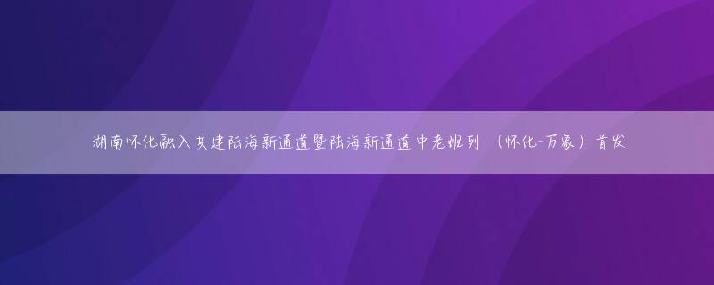 湖南怀化融入共建陆海新通道暨陆海新通道中老班列 （怀化-万象）首发